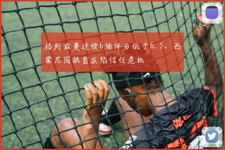 格列兹曼连续6场评分低于6.5,西蒙尼固执首发陷信任危机