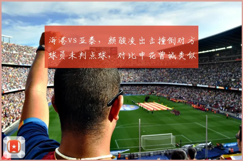 海港vs亚泰,颜骏凌出击撞倒对方球员未判点球,对比申花曾诚类似动作被判点,门将特权引发争议