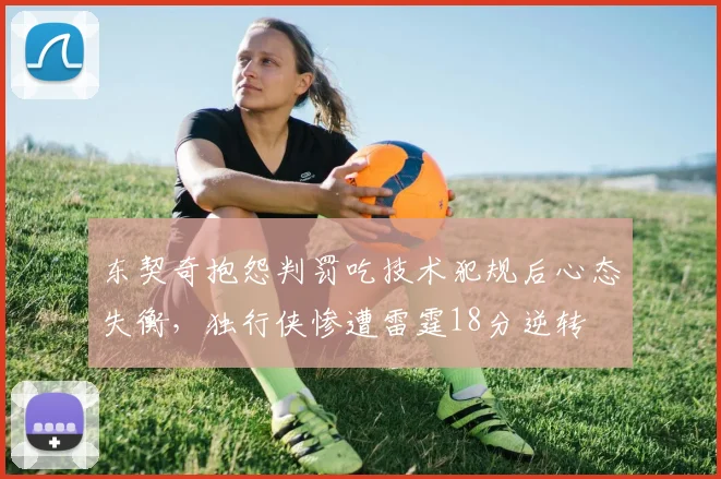 东契奇抱怨判罚吃技术犯规后心态失衡，独行侠惨遭雷霆18分逆转
