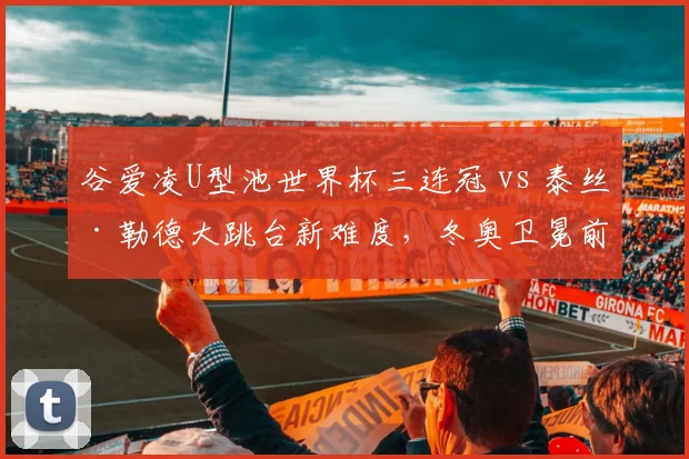谷爱凌U型池世界杯三连冠 vs 泰丝·勒德大跳台新难度,冬奥卫冕前景