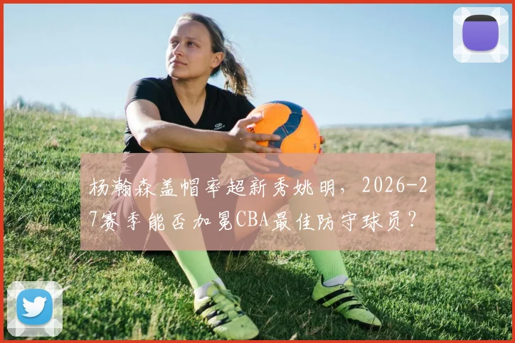 杨瀚森盖帽率超新秀姚明,2026-27赛季能否加冕CBA最佳防守球员?
