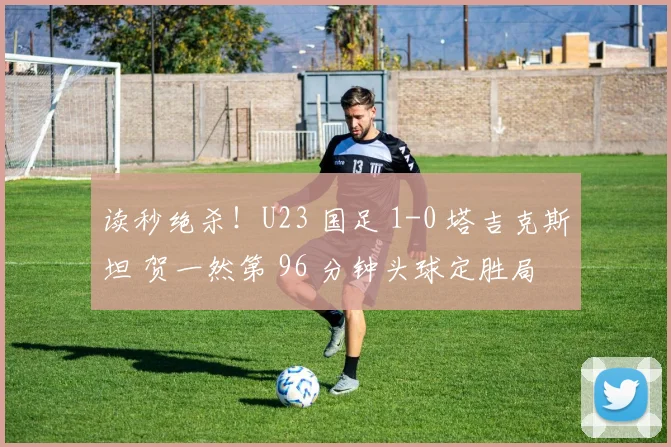读秒绝杀!U23 国足 1-0 塔吉克斯坦 贺一然第 96 分钟头球定胜局