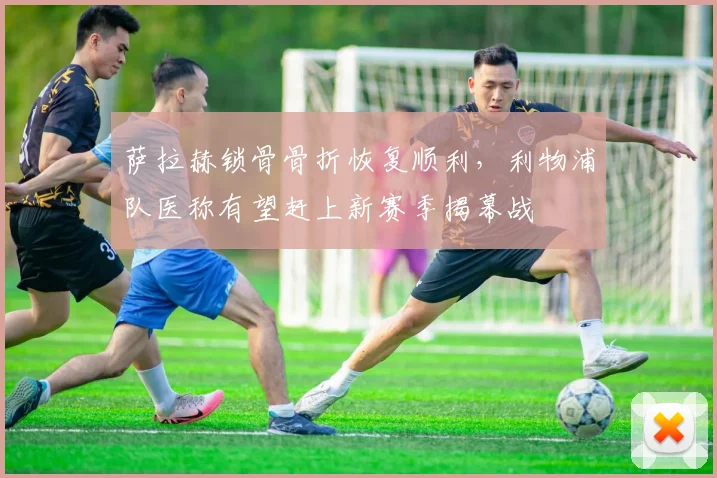 萨拉赫锁骨骨折恢复顺利,利物浦队医称有望赶上新赛季揭幕战
