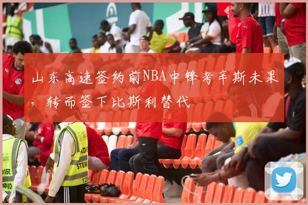 山东高速签约前NBA中锋考辛斯未果,转而签下比斯利替代